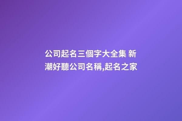 公司起名三個字大全集 新潮好聽公司名稱,起名之家